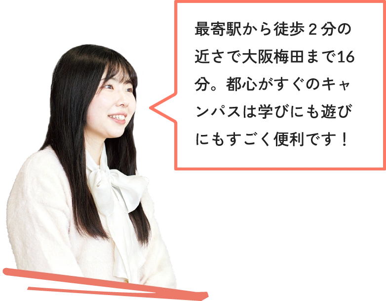 最寄駅から徒歩２分の近さで大阪梅田まで16分。都心がすぐのキャンパスは学びにも遊びにもすごく便利です！
